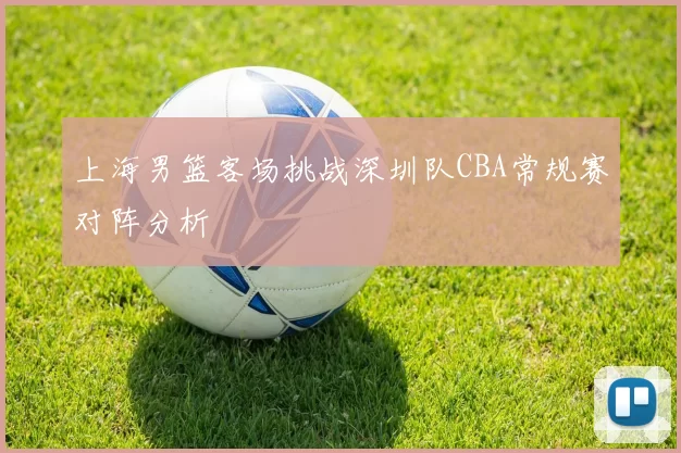 上海男篮客场挑战深圳队CBA常规赛对阵分析
