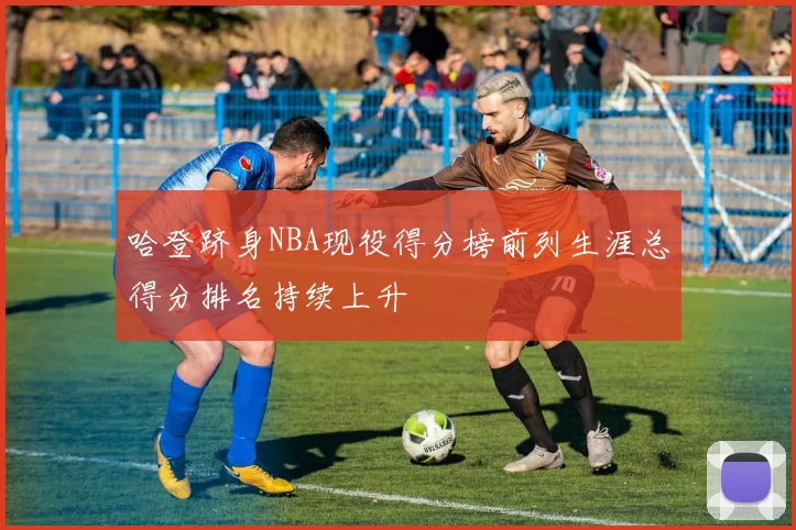 哈登跻身NBA现役得分榜前列生涯总得分排名持续上升