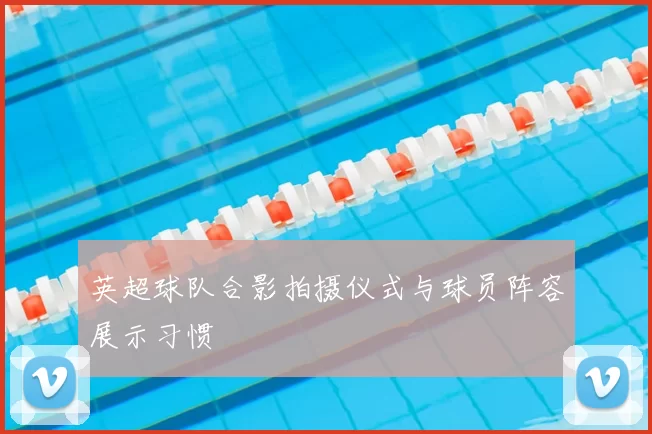 英超球队合影拍摄仪式与球员阵容展示习惯