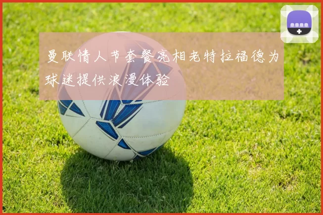 曼联情人节套餐亮相老特拉福德为球迷提供浪漫体验