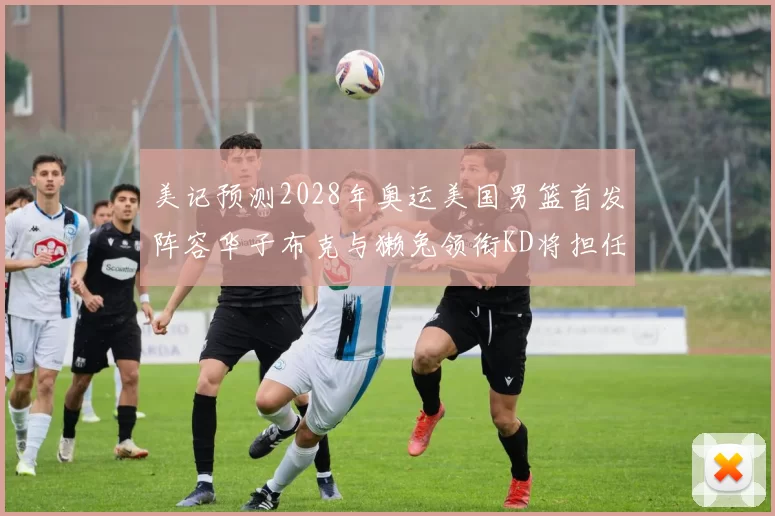 美记预测2028年奥运美国男篮首发阵容华子布克与獭兔领衔KD将担任替补
