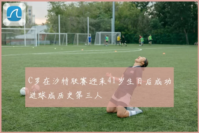 C罗在沙特联赛迎来41岁生日后成功进球成历史第三人