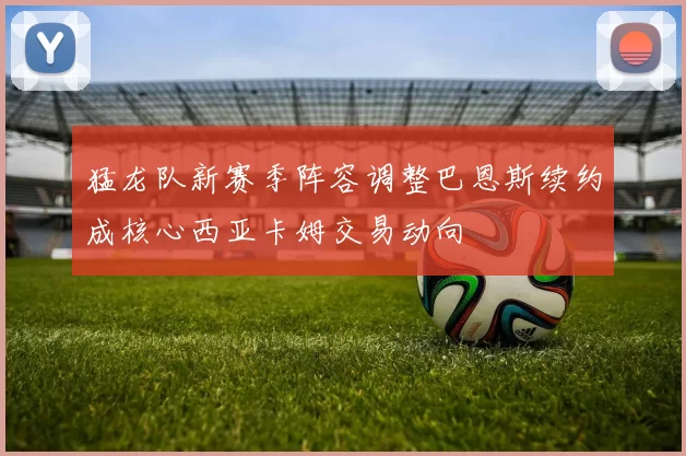 猛龙队新赛季阵容调整巴恩斯续约成核心西亚卡姆交易动向