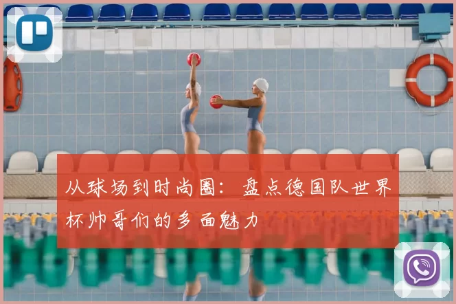 从球场到时尚圈:盘点德国队世界杯帅哥们的多面魅力