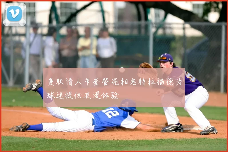 曼联情人节套餐亮相老特拉福德为球迷提供浪漫体验