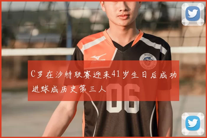C罗在沙特联赛迎来41岁生日后成功进球成历史第三人
