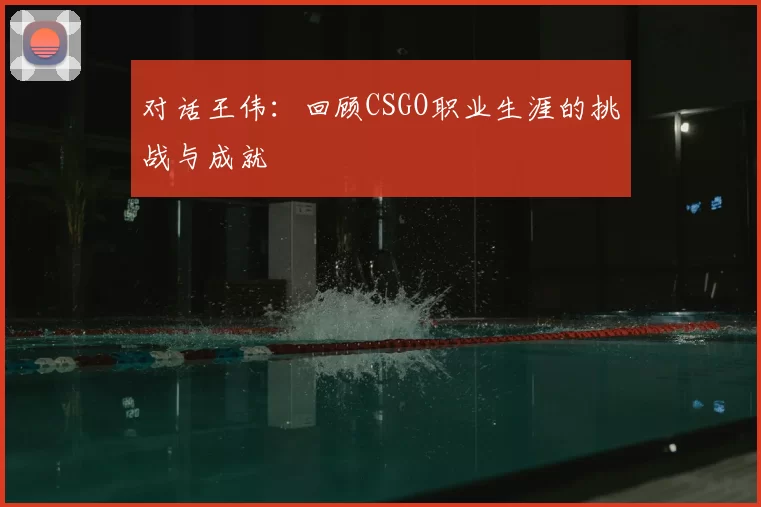 对话王伟：回顾CSGO职业生涯的挑战与成就