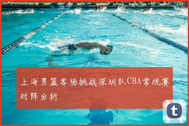 上海男篮客场挑战深圳队CBA常规赛对阵分析