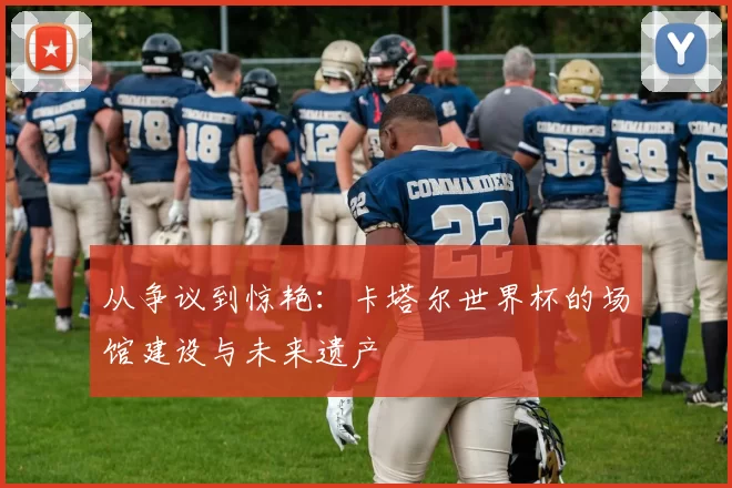 从争议到惊艳:卡塔尔世界杯的场馆建设与未来遗产