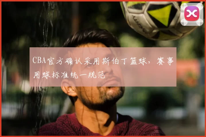 CBA官方确认采用斯伯丁篮球,赛事用球标准统一规范