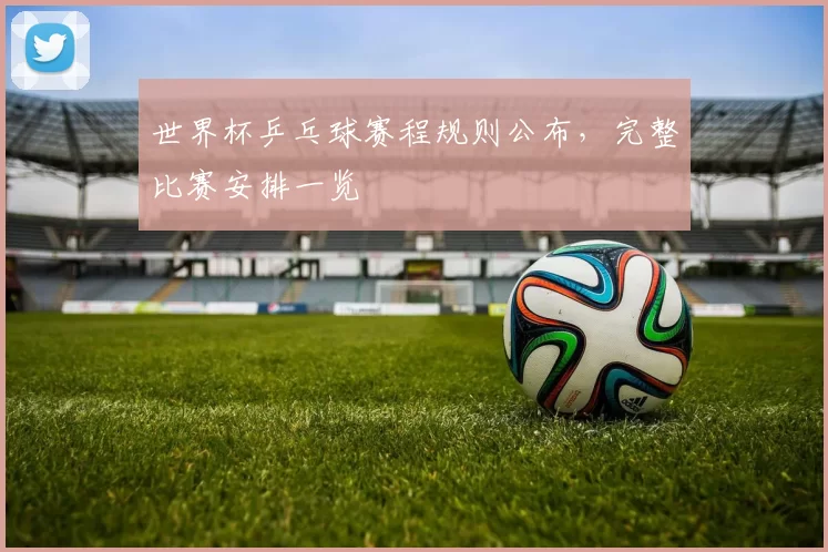 世界杯乒乓球赛程规则公布,完整比赛安排一览
