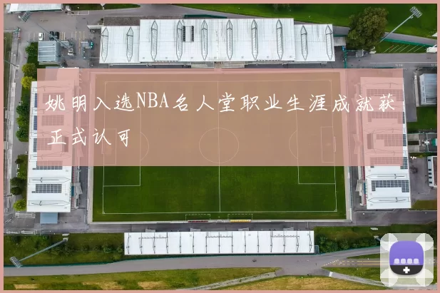 姚明入选NBA名人堂职业生涯成就获正式认可