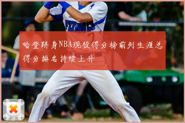 哈登跻身NBA现役得分榜前列生涯总得分排名持续上升