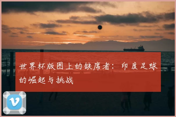 世界杯版图上的缺席者:印度足球的崛起与挑战