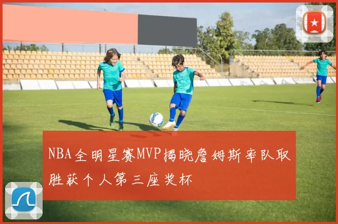 NBA全明星赛MVP揭晓詹姆斯率队取胜获个人第三座奖杯