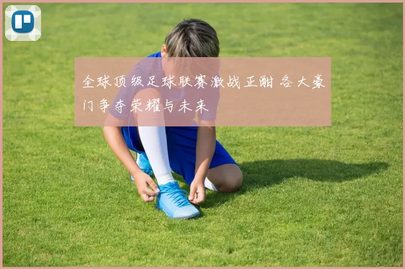 全球顶级足球联赛激战正酣 各大豪门争夺荣耀与未来