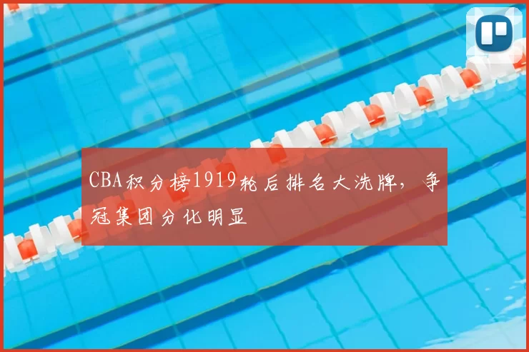 CBA积分榜1919轮后排名大洗牌,争冠集团分化明显