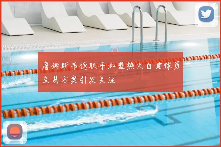 詹姆斯韦德联手加盟热火自建球员交易方案引发关注