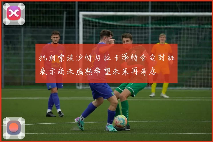 托利索谈沙特与拉卡泽特会合时机表示尚未成熟希望未来再考虑