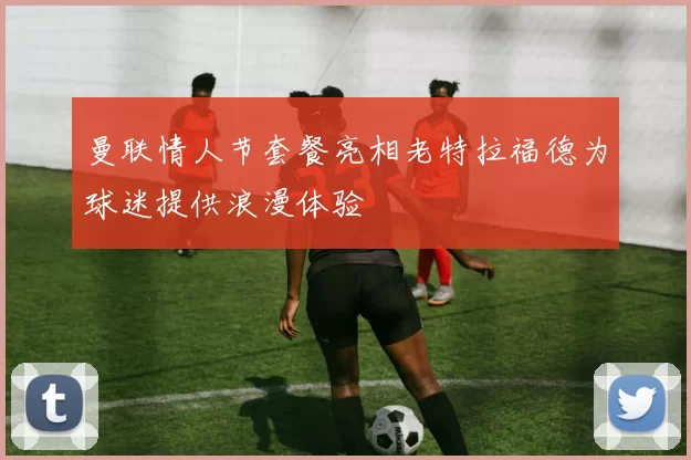 曼联情人节套餐亮相老特拉福德为球迷提供浪漫体验