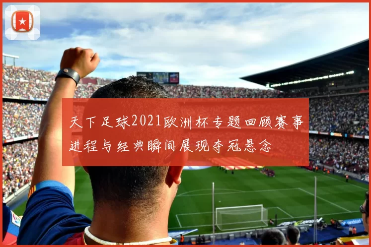天下足球2021欧洲杯专题回顾赛事进程与经典瞬间展现夺冠悬念