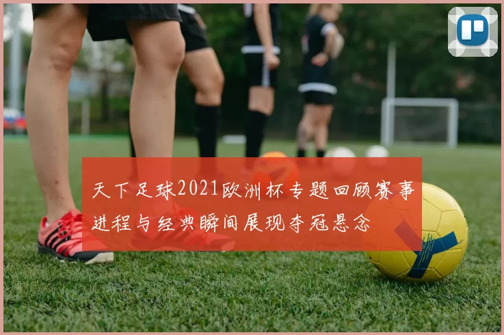天下足球2021欧洲杯专题回顾赛事进程与经典瞬间展现夺冠悬念