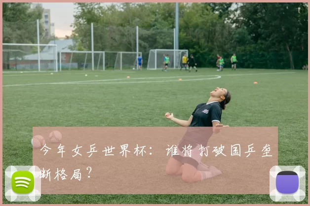 今年女乒世界杯:谁将打破国乒垄断格局?