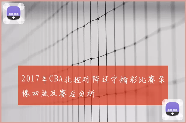 2017年CBA北控对阵辽宁精彩比赛录像回放及赛后分析