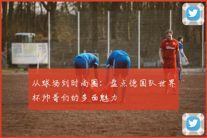 从球场到时尚圈:盘点德国队世界杯帅哥们的多面魅力