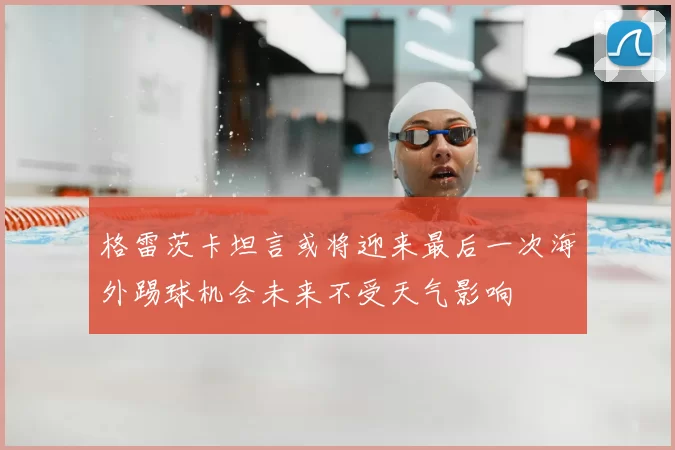 格雷茨卡坦言或将迎来最后一次海外踢球机会未来不受天气影响