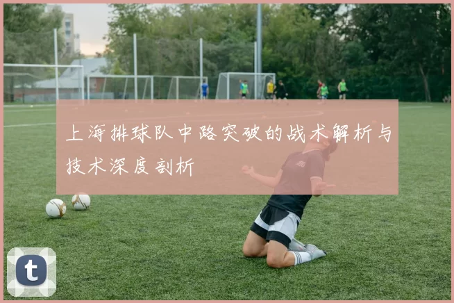 上海排球队中路突破的战术解析与技术深度剖析
