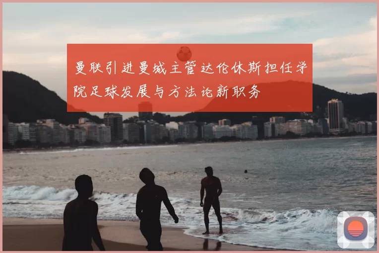 曼联引进曼城主管达伦休斯担任学院足球发展与方法论新职务