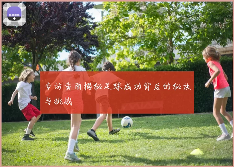 专访黄丽揭秘足球成功背后的秘诀与挑战