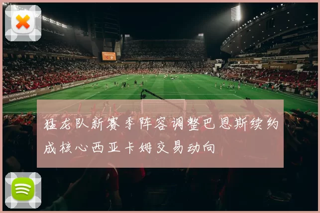 猛龙队新赛季阵容调整巴恩斯续约成核心西亚卡姆交易动向