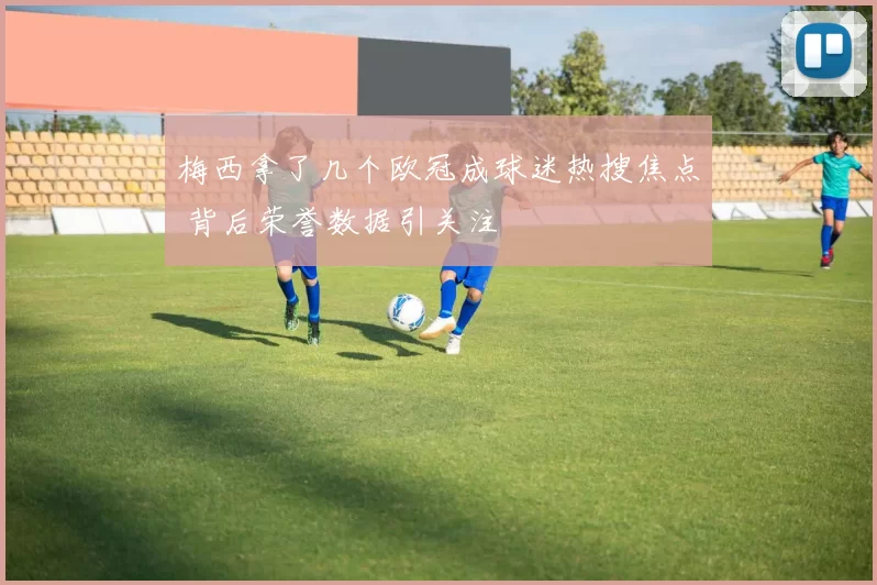 梅西拿了几个欧冠成球迷热搜焦点 背后荣誉数据引关注