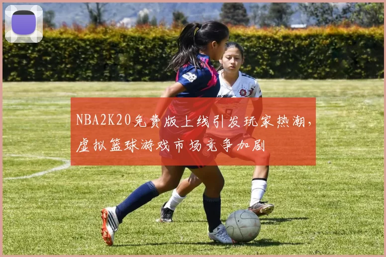 NBA2K20免费版上线引发玩家热潮，虚拟篮球游戏市场竞争加剧
