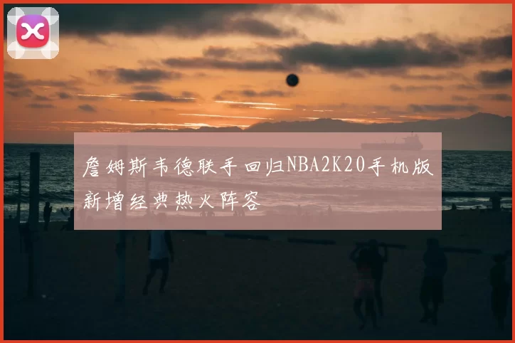 詹姆斯韦德联手回归NBA2K20手机版新增经典热火阵容