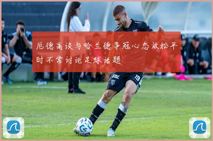 厄德高谈与哈兰德争冠心态放松平时不常讨论足球话题