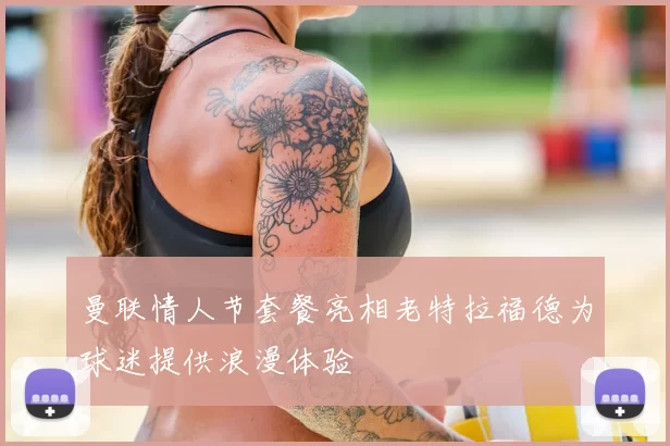 曼联情人节套餐亮相老特拉福德为球迷提供浪漫体验