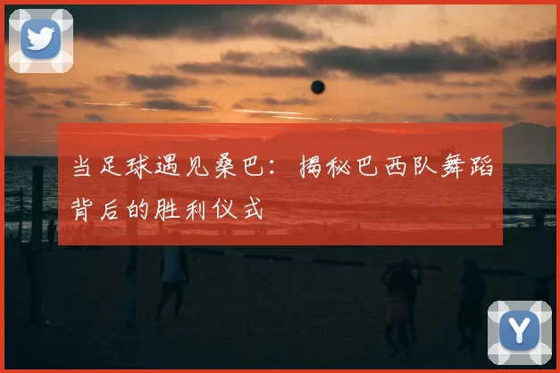 当足球遇见桑巴:揭秘巴西队舞蹈背后的胜利仪式