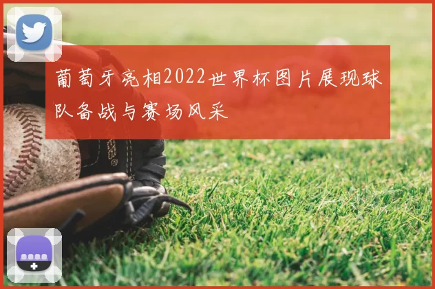 葡萄牙亮相2022世界杯图片展现球队备战与赛场风采