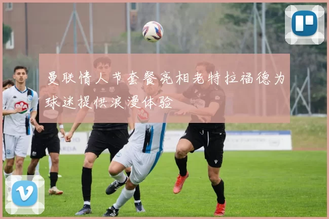 曼联情人节套餐亮相老特拉福德为球迷提供浪漫体验
