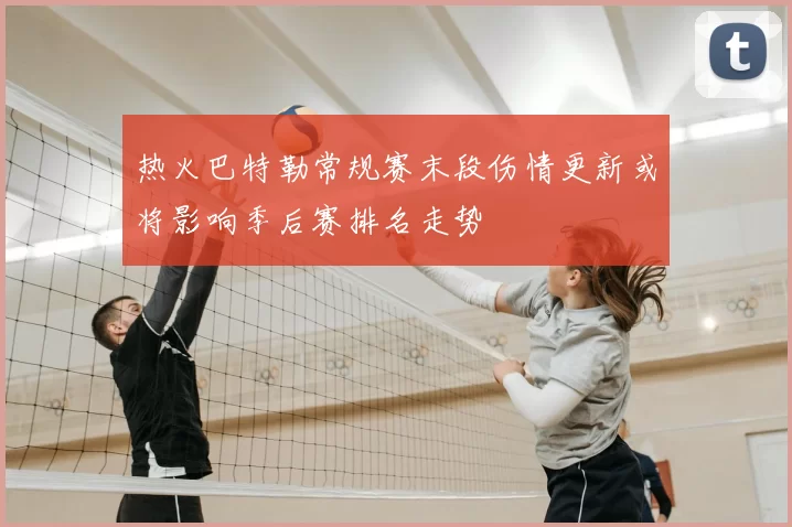 热火巴特勒常规赛末段伤情更新或将影响季后赛排名走势