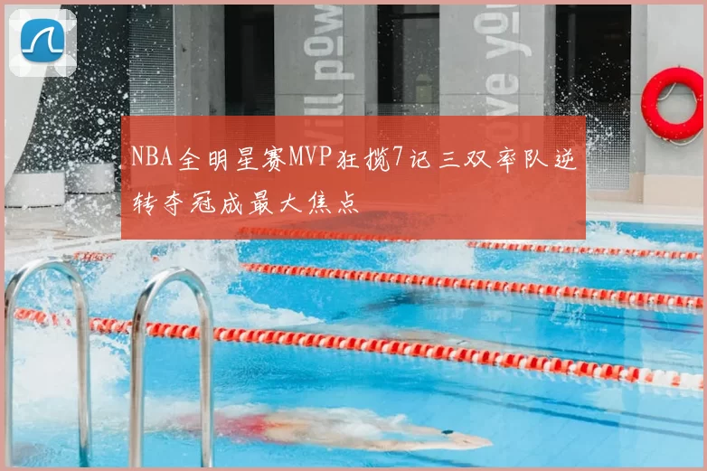 NBA全明星赛MVP狂揽7记三双率队逆转夺冠成最大焦点