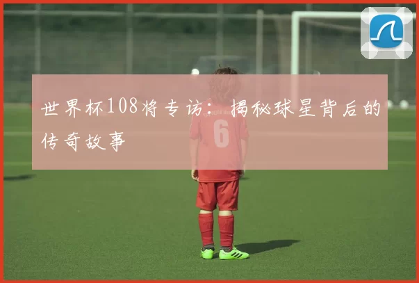世界杯108将专访：揭秘球星背后的传奇故事