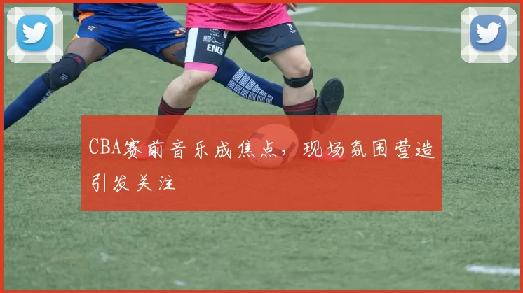 CBA赛前音乐成焦点,现场氛围营造引发关注