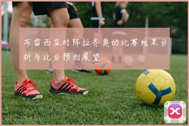 布雷西亚对阵拉齐奥的比赛结果分析与比分预测展望