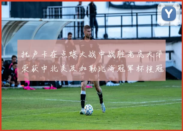 托卢卡在点球大战中战胜老虎大学荣获中北美及加勒比海冠军杯桂冠