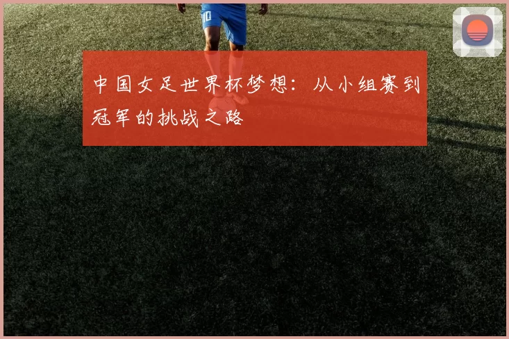 中国女足世界杯梦想：从小组赛到冠军的挑战之路