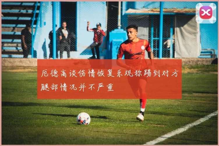 厄德高谈伤情恢复乐观称踢到对方腿部情况并不严重